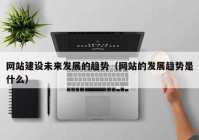 网站建设未来发展的趋势（网站的发展趋势是什么）