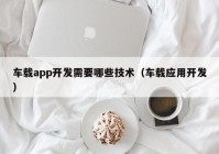 车载app开发需要哪些技术（车载应用开发）